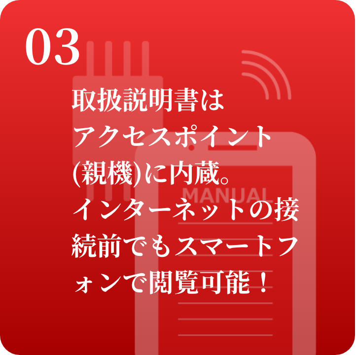 03 取扱説明書はアクセスポイントに内蔵。接続前でもスマートフォンで閲覧可能！